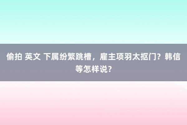 偷拍 英文 下属纷繁跳槽，雇主项羽太抠门？韩信等怎样说？