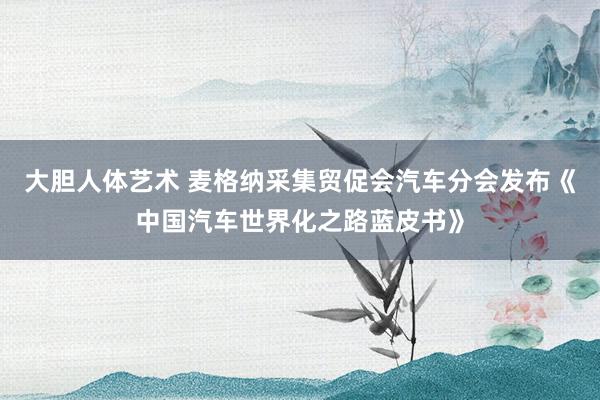 大胆人体艺术 麦格纳采集贸促会汽车分会发布《中国汽车世界化之路蓝皮书》