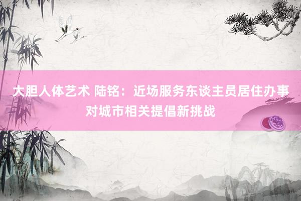 大胆人体艺术 陆铭：近场服务东谈主员居住办事对城市相关提倡新挑战