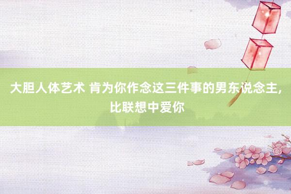 大胆人体艺术 肯为你作念这三件事的男东说念主， 比联想中爱你