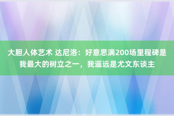 大胆人体艺术 达尼洛：好意思满200场里程碑是我最大的树立之一，我遥远是尤文东谈主