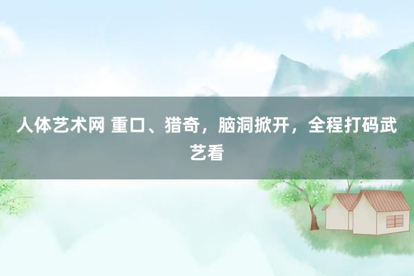 人体艺术网 重口、猎奇，脑洞掀开，全程打码武艺看