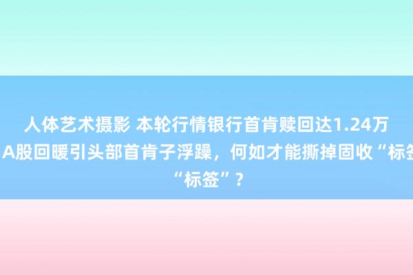 人体艺术摄影 本轮行情银行首肯赎回达1.24万亿，A股回暖引头部首肯子浮躁，何如才能撕掉固收“标签”？
