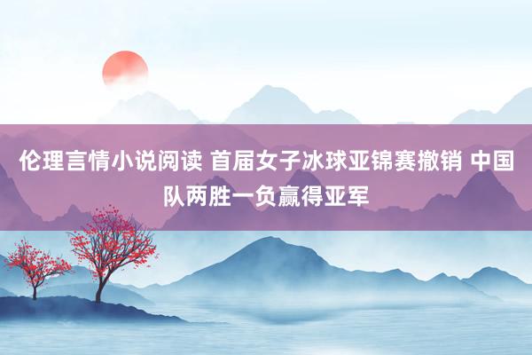伦理言情小说阅读 首届女子冰球亚锦赛撤销 中国队两胜一负赢得亚军