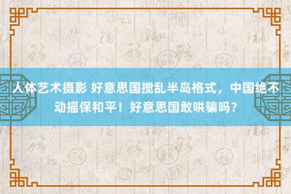 人体艺术摄影 好意思国搅乱半岛格式，中国绝不动摇保和平！好意思国敢哄骗吗？