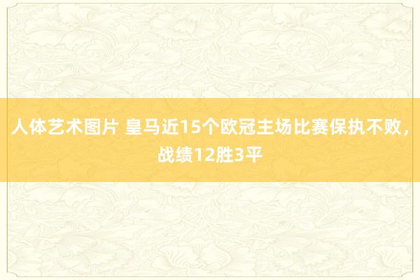 人体艺术图片 皇马近15个欧冠主场比赛保执不败，战绩12胜3平