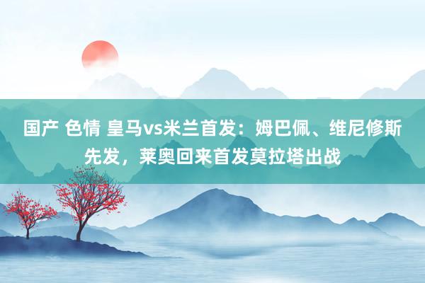 国产 色情 皇马vs米兰首发：姆巴佩、维尼修斯先发，莱奥回来首发莫拉塔出战