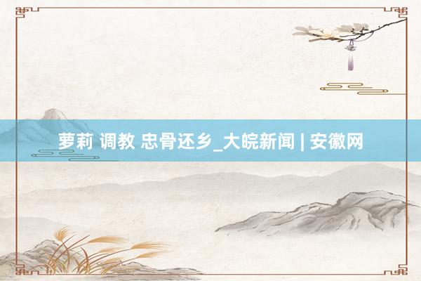 萝莉 调教 忠骨还乡_大皖新闻 | 安徽网