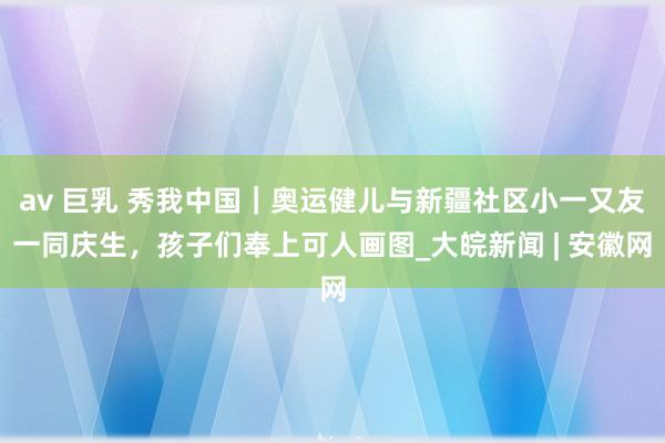av 巨乳 秀我中国｜奥运健儿与新疆社区小一又友一同庆生，孩子们奉上可人画图_大皖新闻 | 安徽网