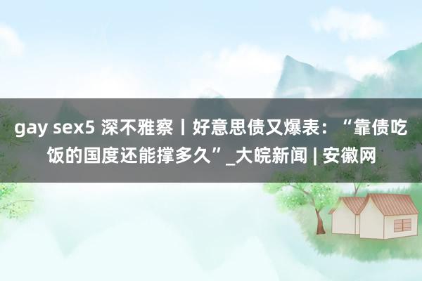 gay sex5 深不雅察丨好意思债又爆表：“靠债吃饭的国度还能撑多久”_大皖新闻 | 安徽网