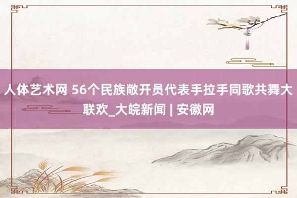 人体艺术网 56个民族敞开员代表手拉手同歌共舞大联欢_大皖新闻 | 安徽网