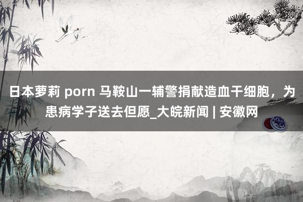 日本萝莉 porn 马鞍山一辅警捐献造血干细胞，为患病学子送去但愿_大皖新闻 | 安徽网