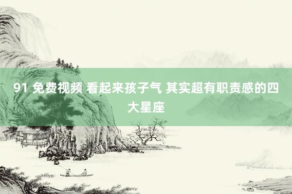91 免费视频 看起来孩子气 其实超有职责感的四大星座