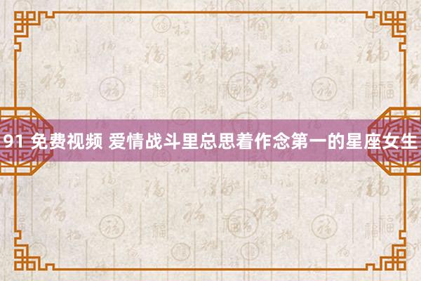 91 免费视频 爱情战斗里总思着作念第一的星座女生