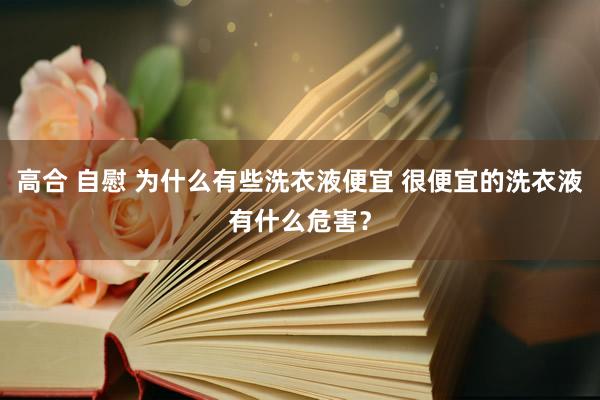 高合 自慰 为什么有些洗衣液便宜 很便宜的洗衣液有什么危害？