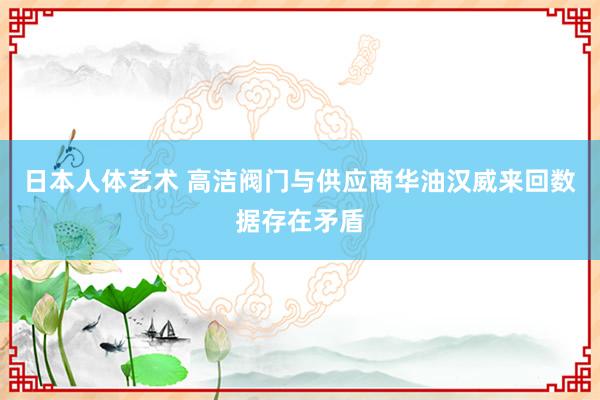 日本人体艺术 高洁阀门与供应商华油汉威来回数据存在矛盾