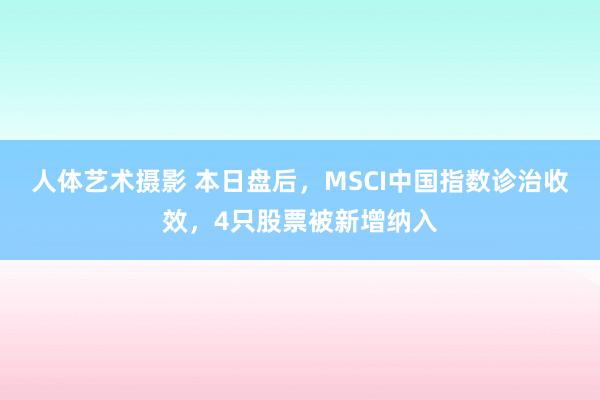 人体艺术摄影 本日盘后，MSCI中国指数诊治收效，4只股票被新增纳入