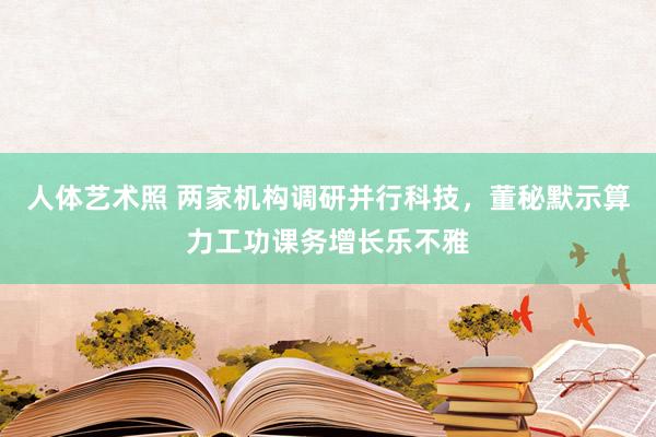 人体艺术照 两家机构调研并行科技，董秘默示算力工功课务增长乐不雅