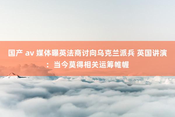 国产 av 媒体曝英法商讨向乌克兰派兵 英国讲演：当今莫得相关运筹帷幄