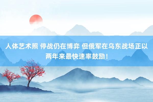 人体艺术照 停战仍在博弈 但俄军在乌东战场正以两年来最快速率鼓励！