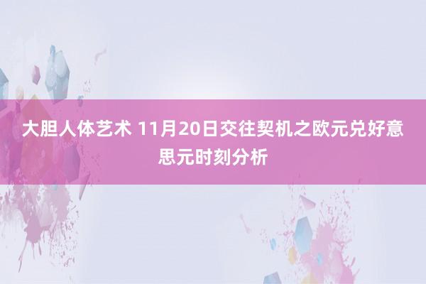 大胆人体艺术 11月20日交往契机之欧元兑好意思元时刻分析