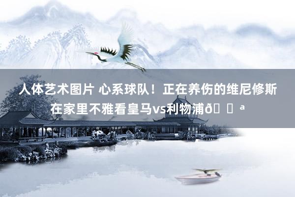 人体艺术图片 心系球队！正在养伤的维尼修斯在家里不雅看皇马vs利物浦💪