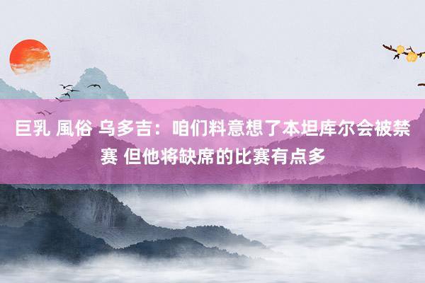 巨乳 風俗 乌多吉：咱们料意想了本坦库尔会被禁赛 但他将缺席的比赛有点多