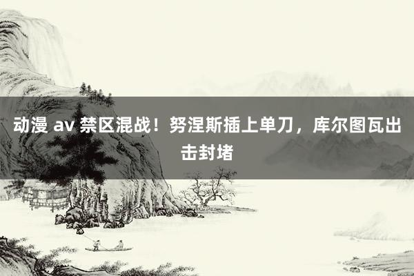 动漫 av 禁区混战！努涅斯插上单刀，库尔图瓦出击封堵