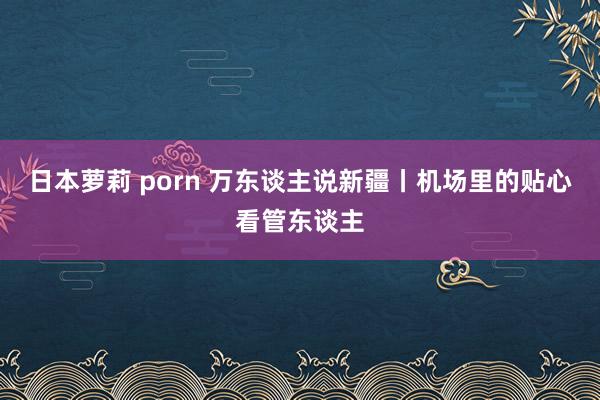 日本萝莉 porn 万东谈主说新疆丨机场里的贴心看管东谈主