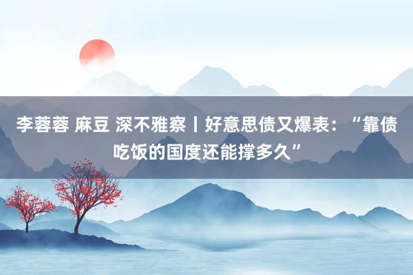 李蓉蓉 麻豆 深不雅察丨好意思债又爆表：“靠债吃饭的国度还能撑多久”