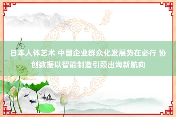 日本人体艺术 中国企业群众化发展势在必行 协创数据以智能制造引颈出海新航向