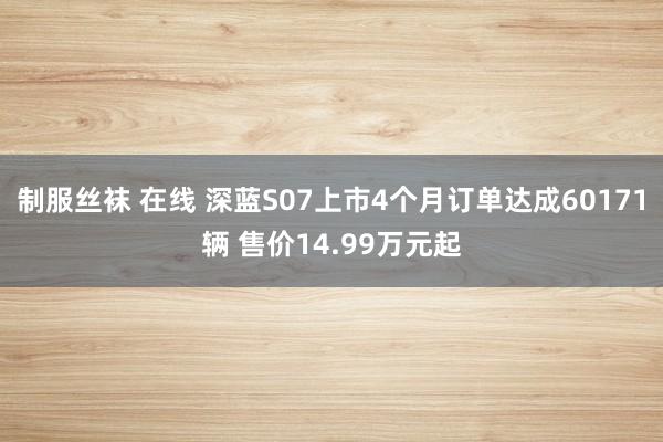 制服丝袜 在线 深蓝S07上市4个月订单达成60171辆 售价14.99万元起