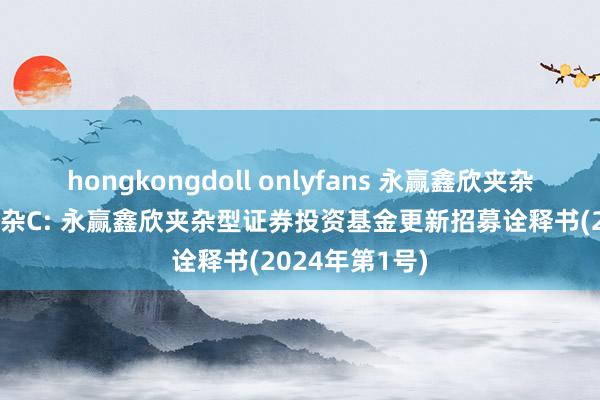 hongkongdoll onlyfans 永赢鑫欣夹杂A，永赢鑫欣夹杂C: 永赢鑫欣夹杂型证券投资基金更新招募诠释书(2024年第1号)