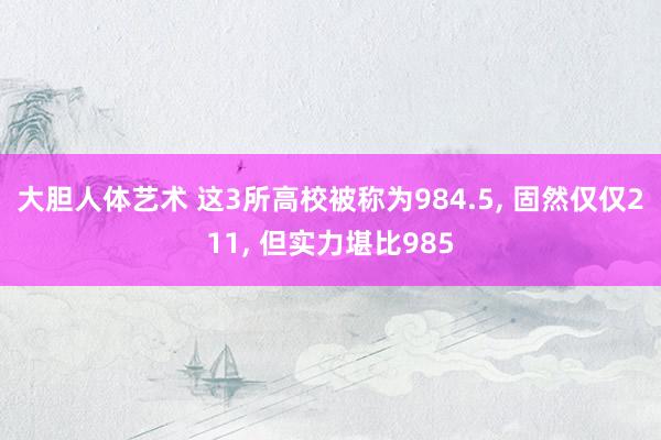 大胆人体艺术 这3所高校被称为984.5， 固然仅仅211， 但实力堪比985