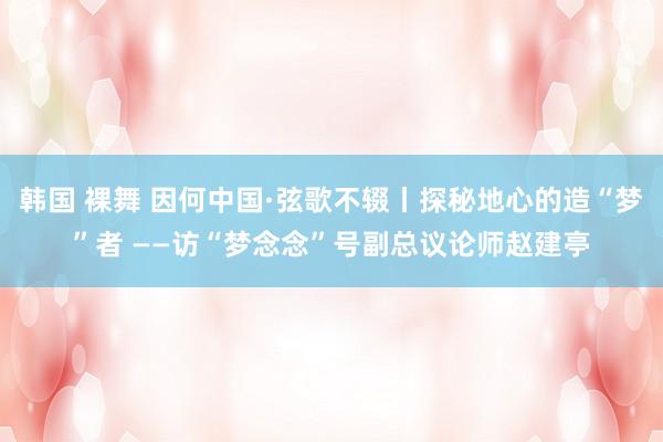 韩国 裸舞 因何中国·弦歌不辍丨探秘地心的造“梦”者 ——访“梦念念”号副总议论师赵建亭