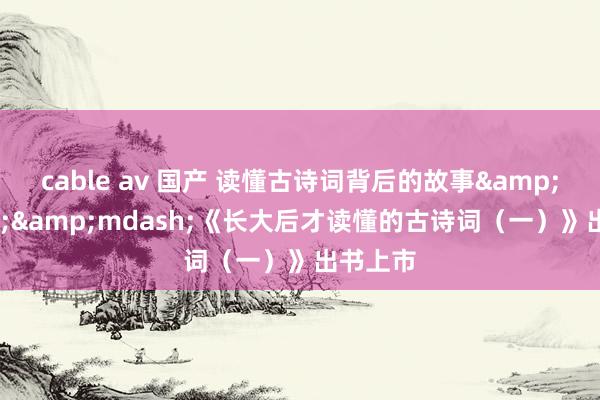 cable av 国产 读懂古诗词背后的故事&mdash;&mdash;《长大后才读懂的古诗词（一）》出书上市