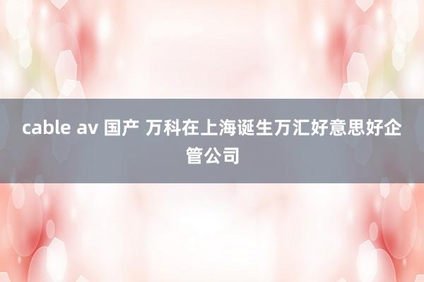 cable av 国产 万科在上海诞生万汇好意思好企管公司