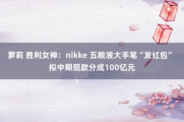 萝莉 胜利女神：nikke 五粮液大手笔“发红包” 拟中期现款分成100亿元
