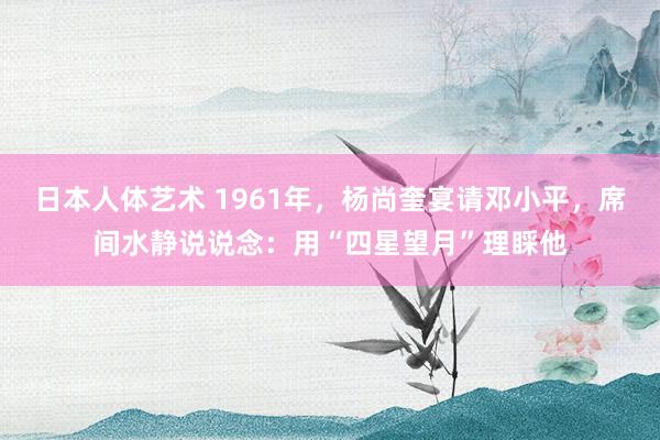 日本人体艺术 1961年，杨尚奎宴请邓小平，席间水静说说念：用“四星望月”理睬他