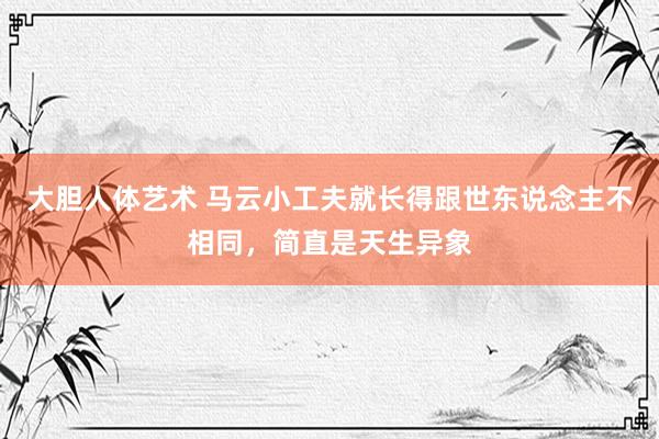大胆人体艺术 马云小工夫就长得跟世东说念主不相同，简直是天生异象
