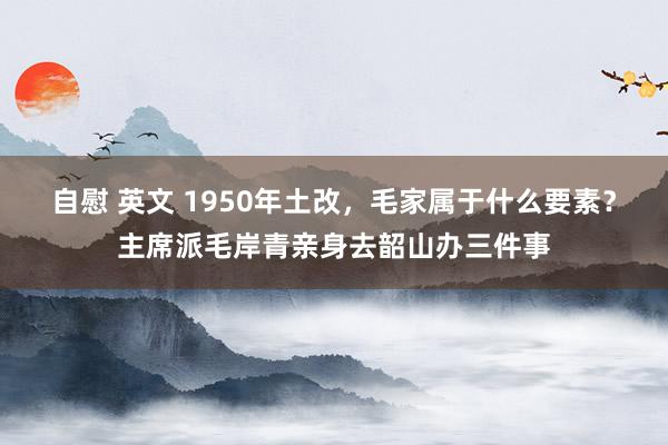 自慰 英文 1950年土改，毛家属于什么要素？主席派毛岸青亲身去韶山办三件事