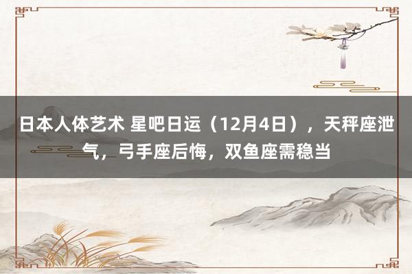 日本人体艺术 星吧日运（12月4日），天秤座泄气，弓手座后悔，双鱼座需稳当