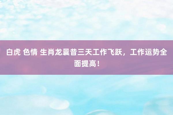白虎 色情 生肖龙曩昔三天工作飞跃，工作运势全面提高！
