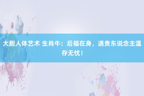 大胆人体艺术 生肖牛：后福在身，遇贵东说念主温存无忧！