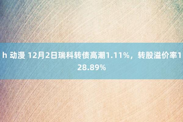 h 动漫 12月2日瑞科转债高潮1.11%，转股溢价率128.89%