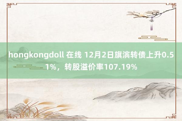 hongkongdoll 在线 12月2日旗滨转债上升0.51%，转股溢价率107.19%