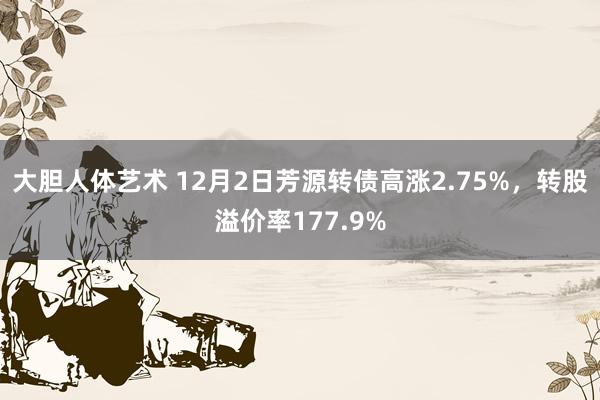 大胆人体艺术 12月2日芳源转债高涨2.75%，转股溢价率177.9%