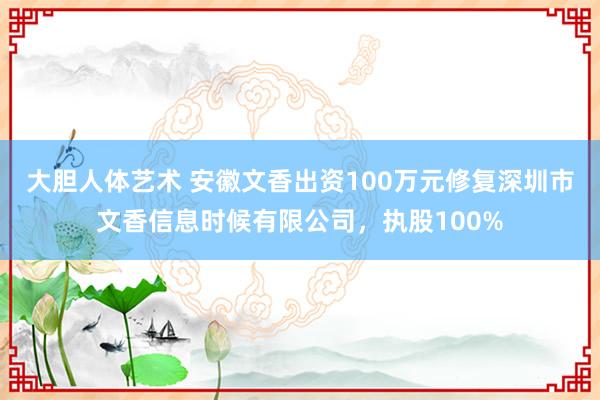 大胆人体艺术 安徽文香出资100万元修复深圳市文香信息时候有限公司，执股100%
