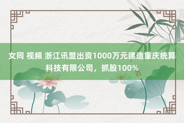 女同 视频 浙江讯盟出资1000万元建造重庆统算科技有限公司，抓股100%