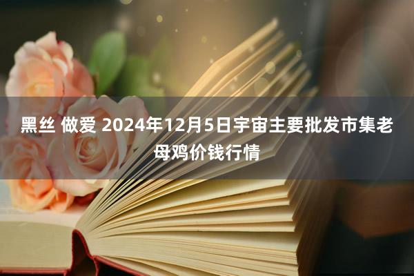 黑丝 做爱 2024年12月5日宇宙主要批发市集老母鸡价钱行情